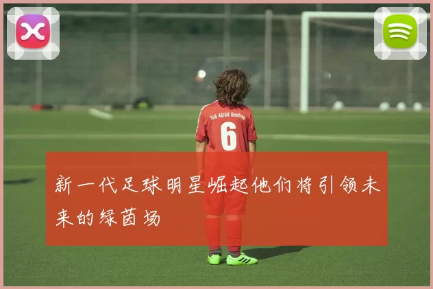 新一代足球明星崛起他们将引领未来的绿茵场