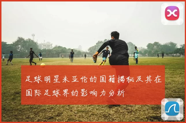 足球明星米亚伦的国籍揭秘及其在国际足球界的影响力分析
