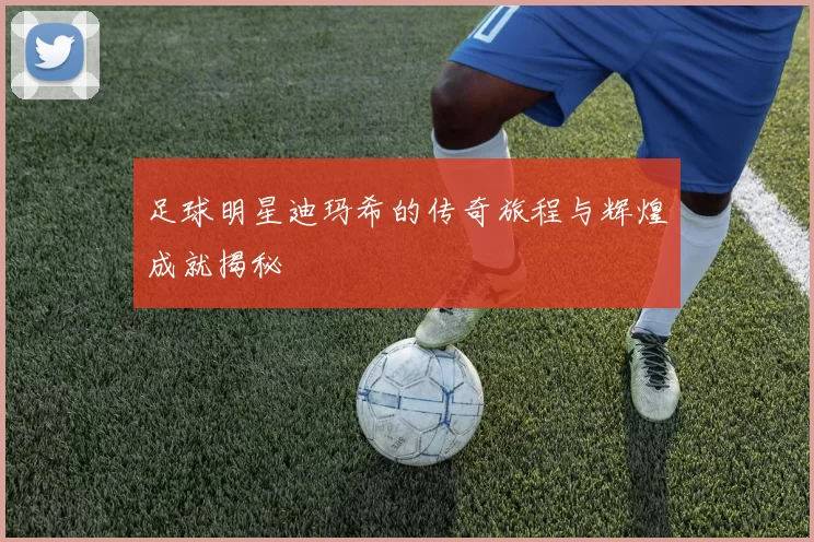 足球明星迪玛希的传奇旅程与辉煌成就揭秘