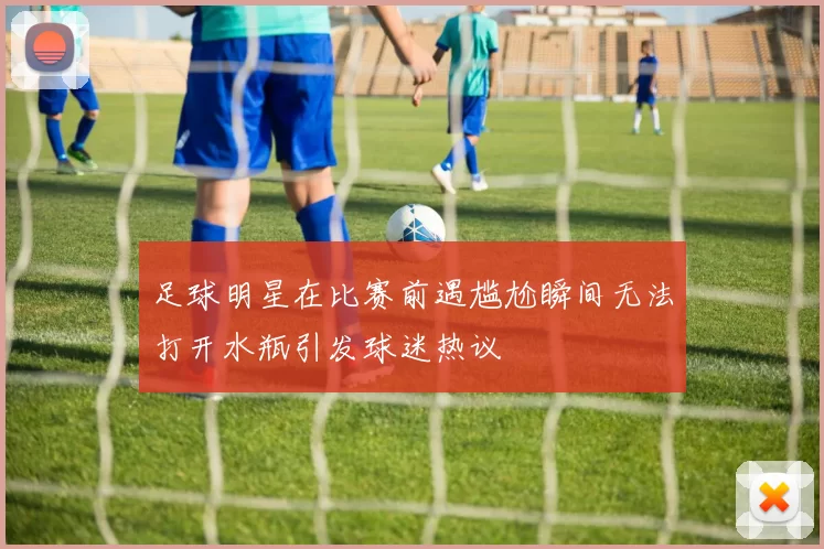 足球明星在比赛前遇尴尬瞬间无法打开水瓶引发球迷热议