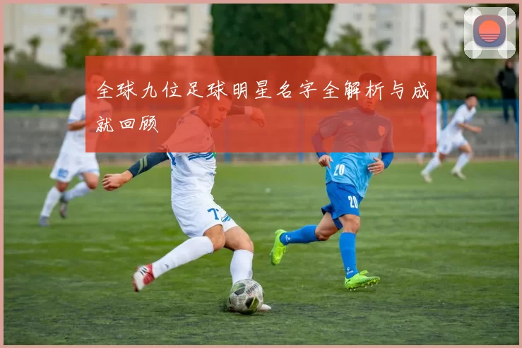 全球九位足球明星名字全解析与成就回顾