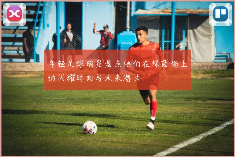 年轻足球明星盘点他们在绿茵场上的闪耀时刻与未来潜力