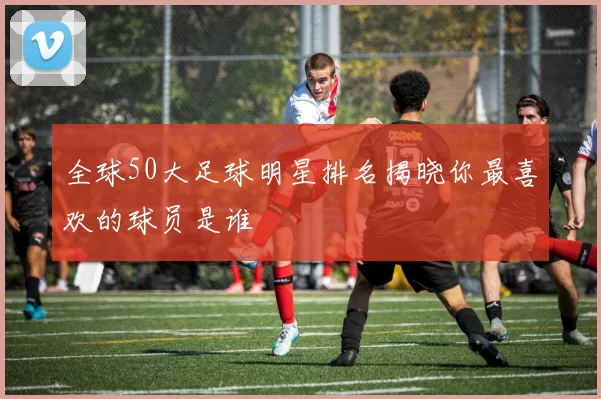 全球50大足球明星排名揭晓你最喜欢的球员是谁