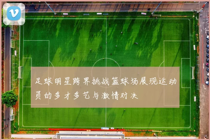足球明星跨界挑战篮球场展现运动员的多才多艺与激情对决
