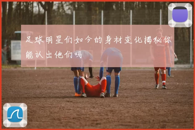 足球明星们如今的身材变化揭秘你能认出他们吗