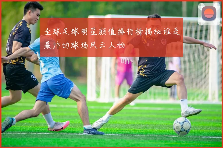 全球足球明星颜值排行榜揭秘谁是最帅的球场风云人物