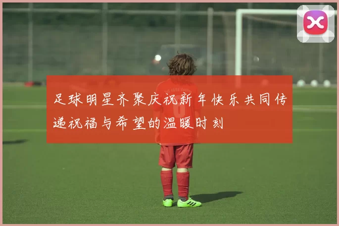 足球明星齐聚庆祝新年快乐共同传递祝福与希望的温暖时刻