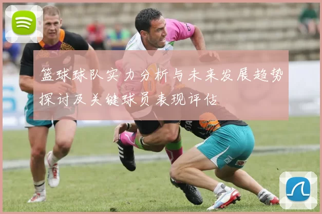 篮球球队实力分析与未来发展趋势探讨及关键球员表现评估