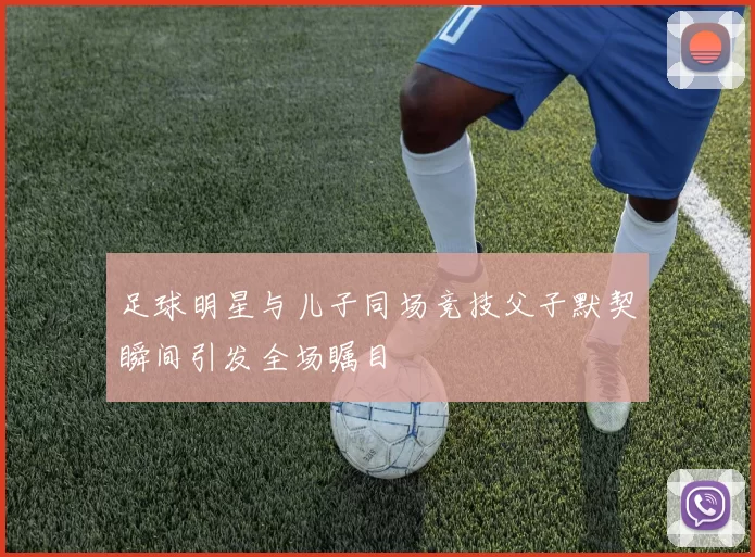 足球明星与儿子同场竞技父子默契瞬间引发全场瞩目