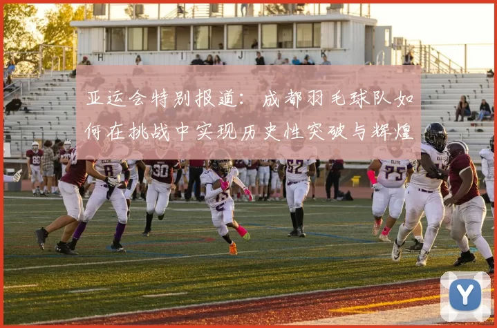 亚运会特别报道：成都羽毛球队如何在挑战中实现历史性突破与辉煌成就