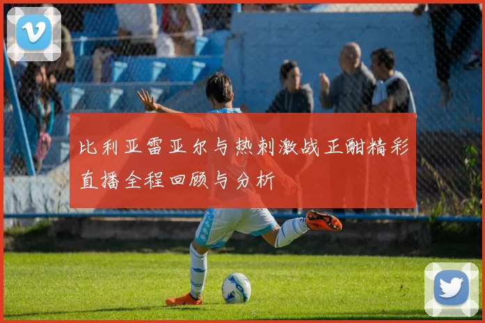 比利亚雷亚尔与热刺激战正酣精彩直播全程回顾与分析