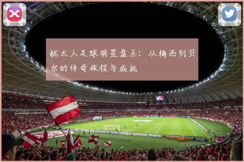 犹太人足球明星盘点：从梅西到贝尔的传奇旅程与成就
