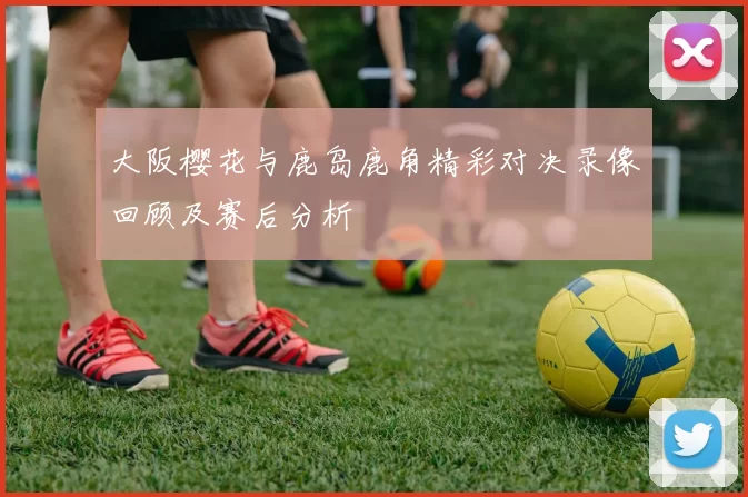 大阪樱花与鹿岛鹿角精彩对决录像回顾及赛后分析