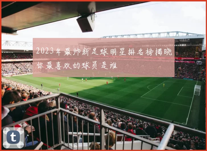 2023年最帅新足球明星排名榜揭晓你最喜欢的球员是谁