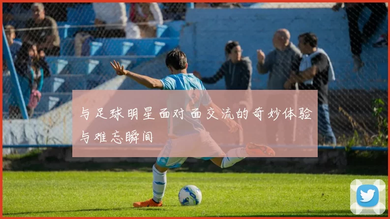 与足球明星面对面交流的奇妙体验与难忘瞬间