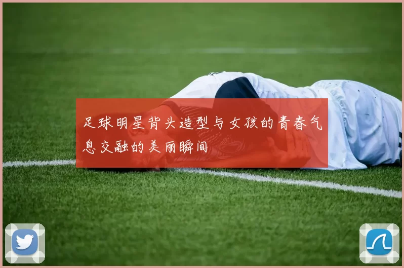 足球明星背头造型与女孩的青春气息交融的美丽瞬间