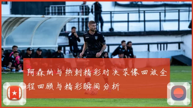 阿森纳与热刺精彩对决录像回放全程回顾与精彩瞬间分析