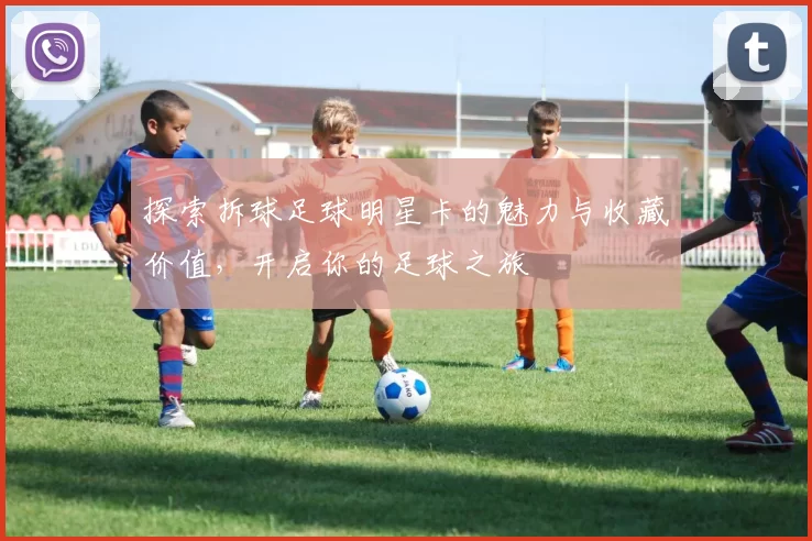 探索拆球足球明星卡的魅力与收藏价值，开启你的足球之旅