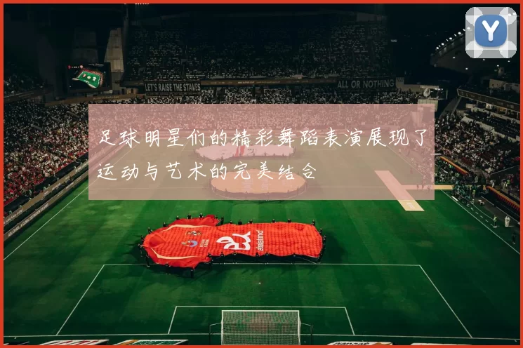 足球明星们的精彩舞蹈表演展现了运动与艺术的完美结合