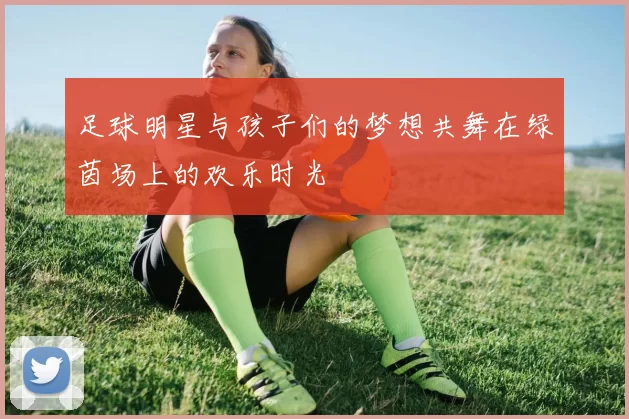足球明星与孩子们的梦想共舞在绿茵场上的欢乐时光