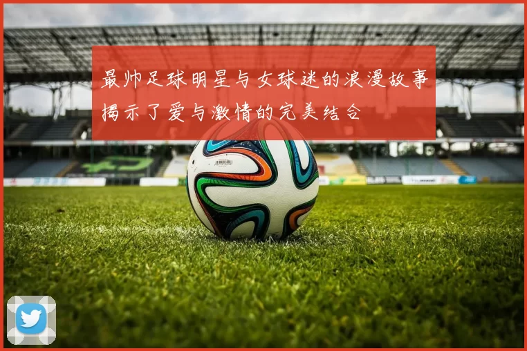 最帅足球明星与女球迷的浪漫故事揭示了爱与激情的完美结合