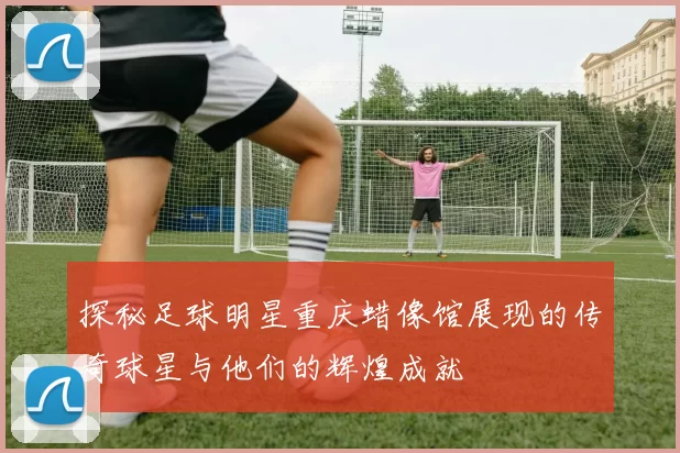 探秘足球明星重庆蜡像馆展现的传奇球星与他们的辉煌成就