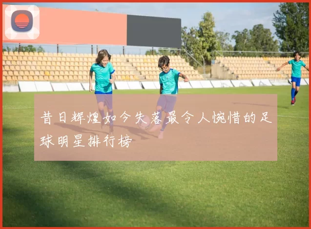 昔日辉煌如今失落最令人惋惜的足球明星排行榜