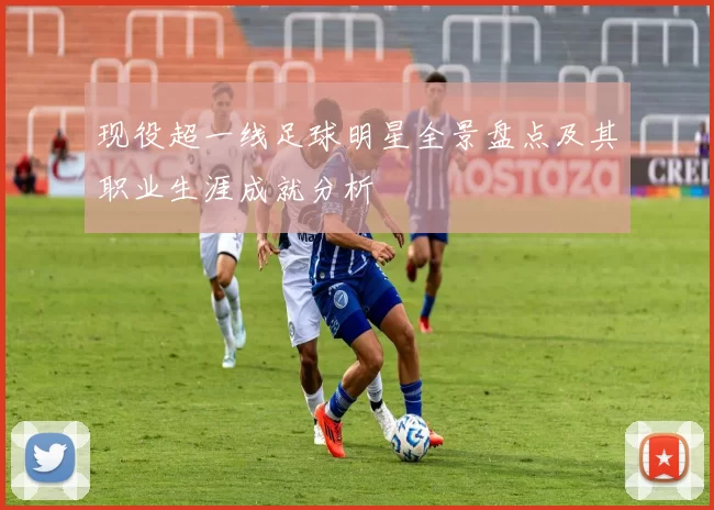 现役超一线足球明星全景盘点及其职业生涯成就分析
