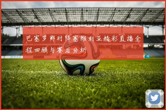巴塞罗那对阵塞维利亚精彩直播全程回顾与赛后分析