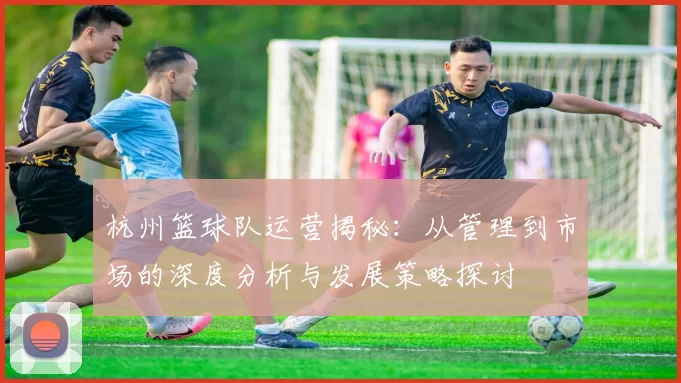 杭州篮球队运营揭秘：从管理到市场的深度分析与发展策略探讨