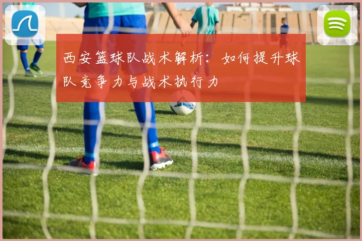 西安篮球队战术解析：如何提升球队竞争力与战术执行力