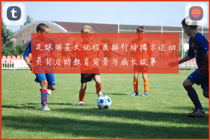 足球明星文化程度排行榜揭示运动员背后的教育背景与成长故事