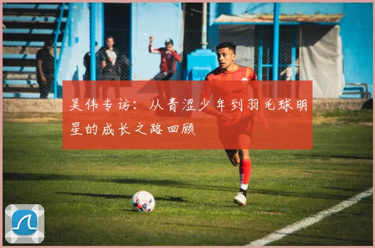 吴伟专访：从青涩少年到羽毛球明星的成长之路回顾