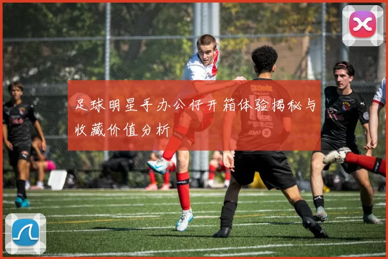 足球明星手办公仔开箱体验揭秘与收藏价值分析