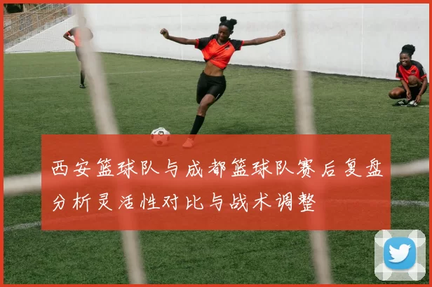 西安篮球队与成都篮球队赛后复盘分析灵活性对比与战术调整