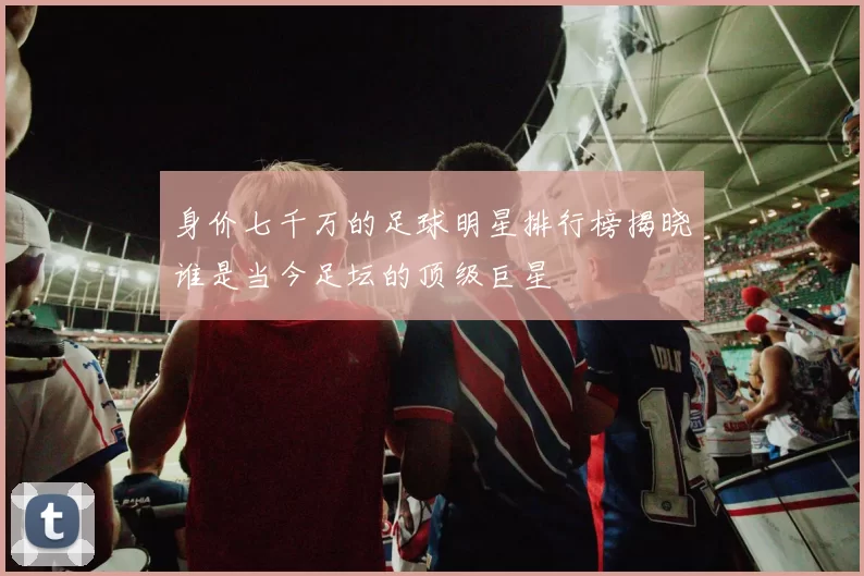 身价七千万的足球明星排行榜揭晓谁是当今足坛的顶级巨星