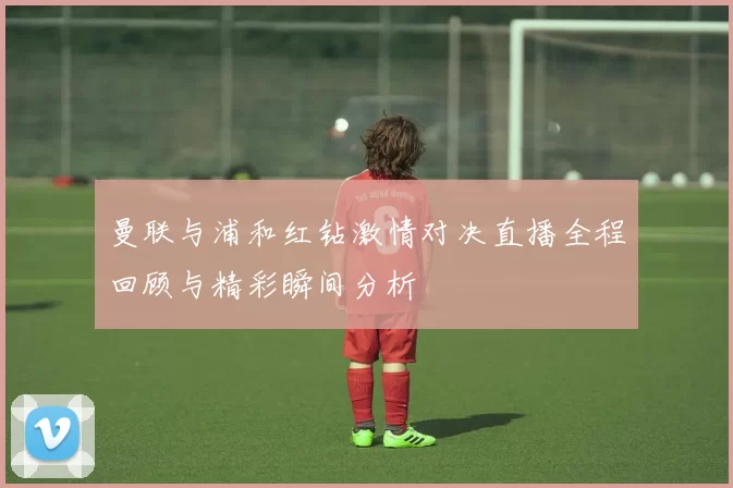 曼联与浦和红钻激情对决直播全程回顾与精彩瞬间分析