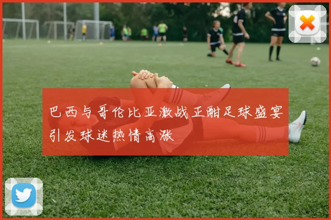 巴西与哥伦比亚激战正酣足球盛宴引发球迷热情高涨