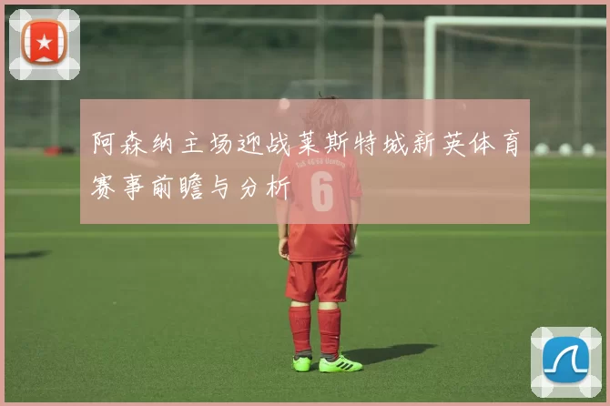阿森纳主场迎战莱斯特城新英体育赛事前瞻与分析