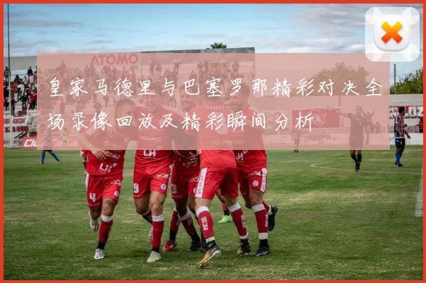 皇家马德里与巴塞罗那精彩对决全场录像回放及精彩瞬间分析
