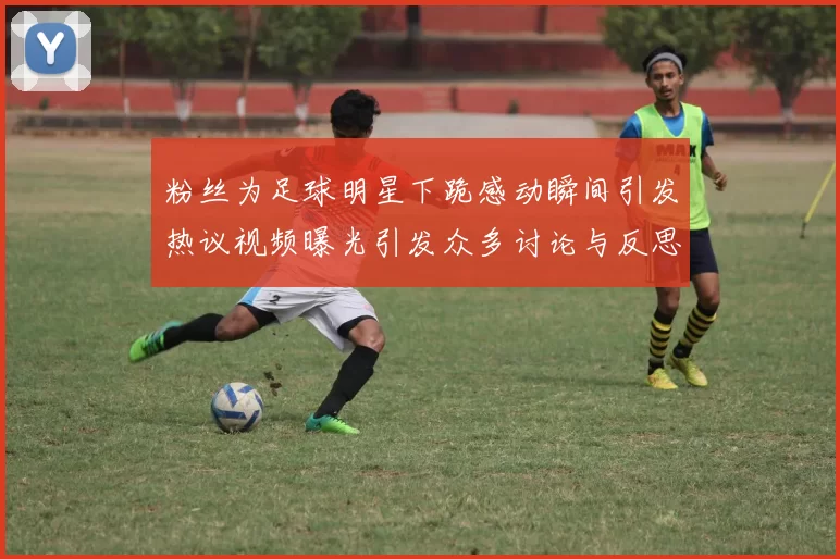 粉丝为足球明星下跪感动瞬间引发热议视频曝光引发众多讨论与反思