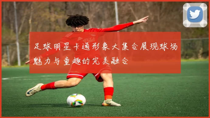 足球明星卡通形象大集合展现球场魅力与童趣的完美融合