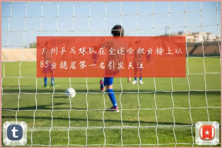 广州乒乓球队在全运会积分榜上以85分稳居第一名引发关注