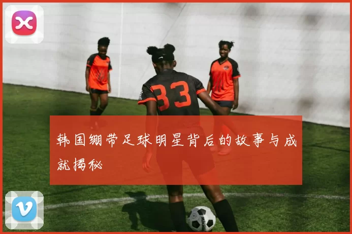 韩国绷带足球明星背后的故事与成就揭秘