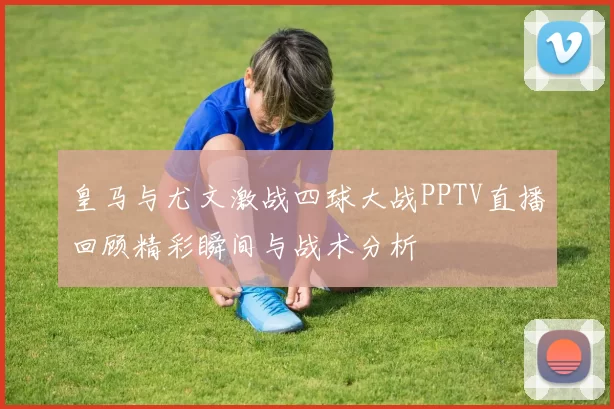 皇马与尤文激战四球大战PPTV直播回顾精彩瞬间与战术分析