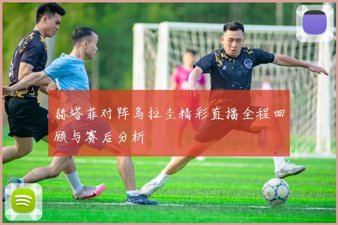 赫塔菲对阵乌拉圭精彩直播全程回顾与赛后分析
