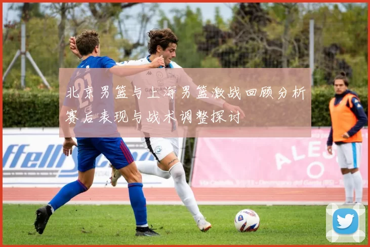 北京男篮与上海男篮激战回顾分析赛后表现与战术调整探讨