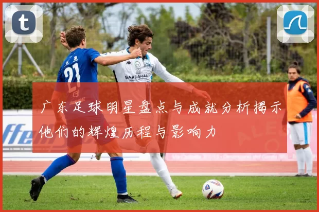 广东足球明星盘点与成就分析揭示他们的辉煌历程与影响力