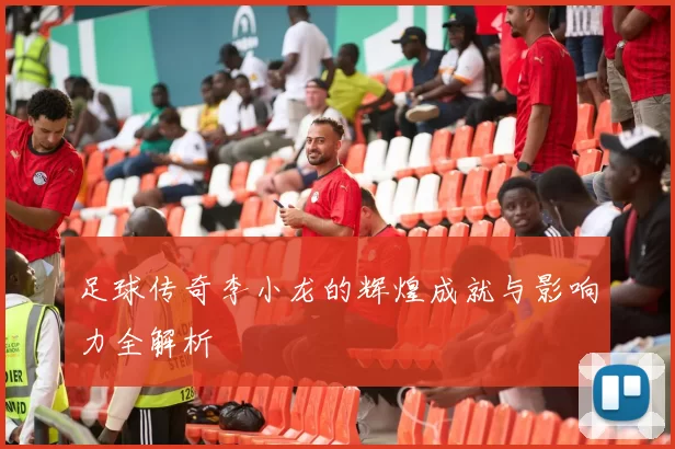 足球传奇李小龙的辉煌成就与影响力全解析