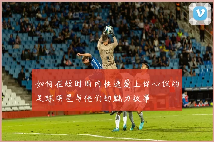 如何在短时间内快速爱上你心仪的足球明星与他们的魅力故事